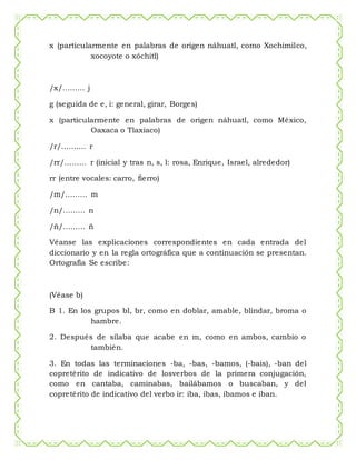 x (particularmente en palabras de origen náhuatl, como Xochimilco,
xocoyote o xóchitl)
/x/……… j
g (seguida de e, i: general, girar, Borges)
x (particularmente en palabras de origen náhuatl, como México,
Oaxaca o Tlaxiaco)
/r/………. r
/rr/……… r (inicial y tras n, s, l: rosa, Enrique, Israel, alrededor)
rr (entre vocales: carro, fierro)
/m/……… m
/n/……… n
/ñ/……… ñ
Véanse las explicaciones correspondientes en cada entrada del
diccionario y en la regla ortográfica que a continuación se presentan.
Ortografía Se escribe:
(Véase b)
B 1. En los grupos bl, br, como en doblar, amable, blindar, broma o
hambre.
2. Después de sílaba que acabe en m, como en ambos, cambio o
también.
3. En todas las terminaciones -ba, -bas, -bamos, (-bais), -ban del
copretérito de indicativo de losverbos de la primera conjugación,
como en cantaba, caminabas, bailábamos o buscaban, y del
copretérito de indicativo del verbo ir: iba, ibas, íbamos e iban.
 