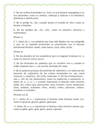 4. En los verbos terminados en -buir, en sus formas conjugadas y en
sus derivados, como en atribuir, atribuyó y atributo o en distribuir,
distribuía y distribución.
5. En el prefijo bi-, bis- cuando tienen el sentido de ‘dos’, como en
bicolor o bisnieto.
6. En los prefijos ab-, ob-, sub-, como en absolver, observar o
subterráneo.
(Véase c)
C 1. Antes de e, i en palabras que han sido fijadas con esa ortografía
o que en el español peninsular se pronuncian con el fonema
interdental fricativo sordo, como hacer, cena, cielo, aceite.
(Véase z)
2. En los plurales de los sustantivos que en singular terminan en -z,
como en nueces, luces, peces.
3. En los derivados de palabras que se escriben con z, cuando el
sufijo empieza con e, i, así cacería, derivado de cazar.
4. En la primera persona del pretérito de indicativo y en todas las del
presente de subjuntivo de los verbos terminados en -zar, como
comencé y comience, del verbo comenzar. 5. En las terminaciones -
cita y -cito de los diminutivos, como en madrecita y camioncito. 6.
Antes de a, o, u, l, r cuando representa el fonema velar oclusivo
sordo /k/, como casa, precaución, cosa, recorrer, cuero, transcurrir,
clara, aclamar, aclimatar, cloro, incluir, cráter, páncreas, crimen,
crustáceo o acróstico.
(Véanse q y k)
G 1. Antes de e, i representa el fonema velar fricativo sordo /x/,
como en general, género, gitano, gimnasia.
2. Antes de a, o, u representa el fonema velar oclusivo sonoro /g/,
como en gallo, gato, gota, gorro, gusto o guante.
 