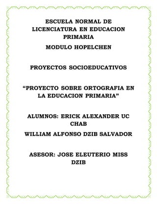 ESCUELA NORMAL DE
LICENCIATURA EN EDUCACION
PRIMARIA
MODULO HOPELCHEN
PROYECTOS SOCIOEDUCATIVOS
“PROYECTO SOBRE ORTOGRAFIA EN
LA EDUCACION PRIMARIA”
ALUMNOS: ERICK ALEXANDER UC
CHAB
WILLIAM ALFONSO DZIB SALVADOR
ASESOR: JOSE ELEUTERIO MISS
DZIB
 