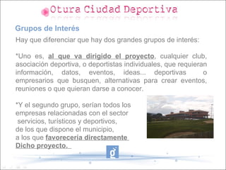 Grupos de Interés
Hay que diferenciar que hay dos grandes grupos de interés:

*Uno es, al que va dirigido el proyecto, cualquier club,
asociación deportiva, o deportistas individuales, que requieran
información, datos, eventos, ideas... deportivas              o
empresarios que busquen, alternativas para crear eventos,
reuniones o que quieran darse a conocer.

*Y el segundo grupo, serían todos los
empresas relacionadas con el sector
 servicios, turísticos y deportivos,
de los que dispone el municipio,
a los que favorecería directamente
Dicho proyecto.
 