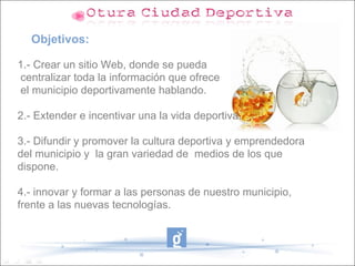 Objetivos:

1.- Crear un sitio Web, donde se pueda
centralizar toda la información que ofrece
el municipio deportivamente hablando.

2.- Extender e incentivar una la vida deportiva.

3.- Difundir y promover la cultura deportiva y emprendedora
del municipio y la gran variedad de medios de los que
dispone.

4.- innovar y formar a las personas de nuestro municipio,
frente a las nuevas tecnologías.
 