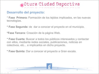 Desarrollo del proyecto:
* Fase Primera: Formación de los tejidos implicados, en las nuevas
tecnologías.

* Fase Segunda: de dar a conocer el proyecto en el municipio.

*Fase Tercera: Creación de la página Web.

* Fase Cuarta: Buscar a todos los públicos interesados y contactar
con ellos, mediante redes sociales, publicaciones, noticias en
colectivos, etc... e implicarlos en dicho proyecto.

* Fase Quinta: Dar a conocer el proyecto a Gran escala.
 