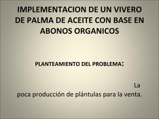   IMPLEMENTACION DE UN VIVERO DE PALMA DE ACEITE CON BASE EN ABONOS ORGANICOS     PLANTEAMIENTO DEL PROBLEMA :   La poca producción de plántulas para la venta.     
