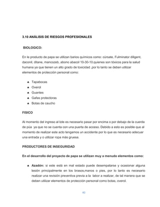 3.10 ANÁLISIS DE RIESGOS PROFESIONALES

BIOLOGICO:
En le producto de papa se utilizan barios químicos como: cúrsate, Fulminator diligent,
daconil, ditane, mancozeb, abono abacol 10-30-10,quienes son tóxicos para la salud
humana ya que tienen un alto grado de toxicidad ,por lo tanto se deben utilizar
elementos de protección personal como:
Tapabocas
Overol
Guantes
Gafas protectoras
Botas de caucho
FISICO
Al momento del ingreso al lote es necesario pasar por encima o por debajo de la cuerda
de púa ya que no se cuenta con una puerta de acceso. Debido a esto es posible que al
momento de realizar este acto tengamos un accidente por lo que es necesario adecuar
una entrada y o utilizar ropa más gruesa.
PRODUCTORES DE INSEGURIDAD
En el desarrollo del proyecto de papa se utilizan muy a menudo elementos como:
Azadón: si este está en mal estado puede desempatarse y ocasionar alguna
lesión principalmente en los brasos,manos o pies, por lo tanto es necesario
realizar una revisión preventiva previa a la labor a realizar, de tal manera que se
deben utilizar elementos de protección personal como botas, overol.

40

 