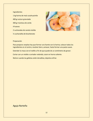12
Ingredientes
1 kg harina de maíz cacahuazintle
400 gr azúcar granulada
400 gr manteca de cerdo
4 huevos
2 cucharadas de canela molida
½ cucharadita de bicarbonato
Preparación
Para preparar arepitas hay que formar una fuente con la harina; colocar todos los
ingredientes en el centro; revolver bien y amasar, hasta formar una pasta suave.
Extender la masa con el rodillo a fin de que quede de un centímetro de grosor.
Cortar con un molde o cortador redondo; cocer en horno caliente.
Retirar cuando las galletas estén doraditas; dejarlas enfriar.
Aguja Norteña
 