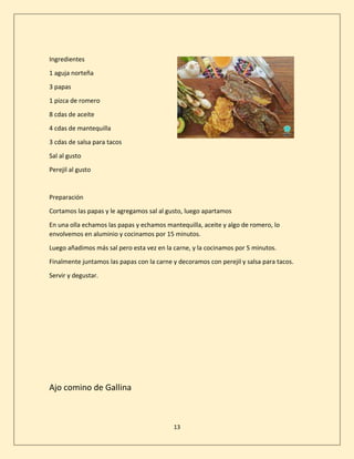 13
Ingredientes
1 aguja norteña
3 papas
1 pizca de romero
8 cdas de aceite
4 cdas de mantequilla
3 cdas de salsa para tacos
Sal al gusto
Perejil al gusto
Preparación
Cortamos las papas y le agregamos sal al gusto, luego apartamos
En una olla echamos las papas y echamos mantequilla, aceite y algo de romero, lo
envolvemos en aluminio y cocinamos por 15 minutos.
Luego añadimos más sal pero esta vez en la carne, y la cocinamos por 5 minutos.
Finalmente juntamos las papas con la carne y decoramos con perejil y salsa para tacos.
Servir y degustar.
Ajo comino de Gallina
 
