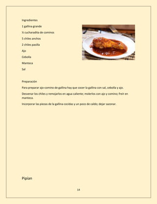 14
Ingredientes
1 gallina grande
¼ cucharadita de cominos
5 chiles anchos
2 chiles pasilla
Ajo
Cebolla
Manteca
Sal
Preparación
Para preparar ajo-comino de gallina hay que cocer la gallina con sal, cebolla y ajo.
Desvenar los chiles y remojarlos en agua caliente; molerlos con ajo y comino; freír en
manteca.
Incorporar las piezas de la gallina cocidas y un poco de caldo; dejar sazonar.
Pipían
 
