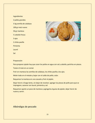 15
Ingredientes
2 pollos grandes
¼ kg semilla de calabaza
100 gr maíz nuevo
50 gr manteca
½ cebolla fresca
3 ajos
2 chiles pasilla
Pimienta
Laurel
Sal
Preparación
Para preparar pipián hay que cocer los pollos en agua con sal y cebolla; partirlos en piezas.
Tostar el maíz en un comal.
Freír en manteca las semillas de calabaza, los chiles pasilla y los ajos.
Moler todo en el metate y bajar con el caldo de pollo; colar.
Requemar la manteca en una cazuela y freír el pipián.
Dejar hervir a fuego lento, sin dejar de revolver; agregar las piezas de pollo para que se
impregnen; sazonar con laurel, pimienta y sal.
Requemar aparte un poco de manteca y agregarla al guiso de pipián; dejar hervir de
nuevo y servir.
Albóndigas de pescado
 