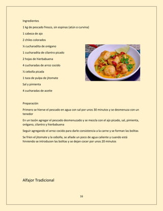 16
Ingredientes
1 kg de pescado fresco, sin espinas (atún o curvina)
1 cabeza de ajo
2 chiles colorados
¼ cucharadita de orégano
1 cucharadita de cilantro picado
2 hojas de hierbabuena
4 cucharadas de arroz cocido
½ cebolla picada
1 taza de pulpa de jitomate
Sal y pimienta
4 cucharadas de aceite
Preparación
Primero se hierve el pescado en agua con sal por unos 30 minutos y se desmenuza con un
tenedor
En un tazón agregar el pescado desmenuzado y se mezcla con el ajo picado, sal, pimienta,
orégano, cilantro y hierbabuena
Seguir agregando el arroz cocido para darle consistencia a la carne y se forman las bolitas
Se fríen el jitomate y la cebolla, se añade un poco de agua caliente y cuando está
hirviendo se introducen las bolitas y se dejan cocer por unos 20 minutos
Alfajor Tradicional
 