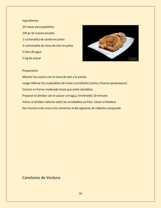 20
Ingredientes
24 masas para pastelitos
100 gr de nueces picadas
1 cucharadita de canela en polvo
½ cucharadita de clavo de olor en polvo
½ litro de agua
½ kg de azúcar
Preparación
Mezclar las nueces con el clavo de olor y la canela.
Luego rellenar los cuadraditos de masa y enrollarlos (como si fueran panqueques)
Cocinar en horno moderado hasta que estén doraditos.
Preparar el almíbar con el azúcar y el agua, hirviéndolo 10 minutos
Volcar el almíbar caliente sobre los arrolladitos ya fríos. Llevar a heladera
Son muchos más ricos si los comemos al día siguiente de haberlos preparado
Canelones de Verdura
 