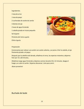 22
Ingredientes
1 taza de arroz
1 taza de pequi
2 cucharadas de aceite de canola
3 dientes de ajo
2 tazas de agua hirviendo
1 cebolla picada en trozos pequeña
Sal al gusto
Pimienta del reino a gusto
Chile al gusto
Preparación
Comenzamos por colocar una sartén con aceite caliente, y se pone a freír la cebolla, el ajo
finamente picado y el pequi.
Después que la cebolla esté dorada, añadimos el arroz, las especias restantes y dejamos
freír por 15 a 20 minutos..
Añadimos luego agua hirviendo y dejamos cocinar durante 10 o 12 minutos. Apaga el
fuego y se cubre la sartén. Dejamos descansar. Listo para servir.
¡Buen provecho!
Buchada de bode
 