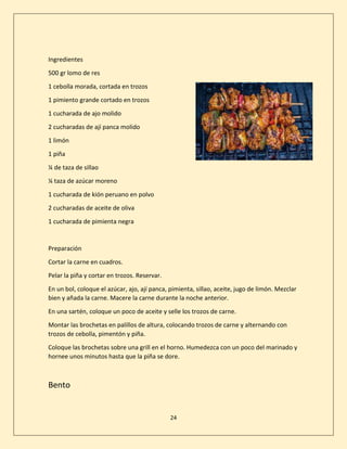 24
Ingredientes
500 gr lomo de res
1 cebolla morada, cortada en trozos
1 pimiento grande cortado en trozos
1 cucharada de ajo molido
2 cucharadas de ají panca molido
1 limón
1 piña
¼ de taza de sillao
¼ taza de azúcar moreno
1 cucharada de kión peruano en polvo
2 cucharadas de aceite de oliva
1 cucharada de pimienta negra
Preparación
Cortar la carne en cuadros.
Pelar la piña y cortar en trozos. Reservar.
En un bol, coloque el azúcar, ajo, ají panca, pimienta, sillao, aceite, jugo de limón. Mezclar
bien y añada la carne. Macere la carne durante la noche anterior.
En una sartén, coloque un poco de aceite y selle los trozos de carne.
Montar las brochetas en palillos de altura, colocando trozos de carne y alternando con
trozos de cebolla, pimentón y piña.
Coloque las brochetas sobre una grill en el horno. Humedezca con un poco del marinado y
hornee unos minutos hasta que la piña se dore.
Bento
 