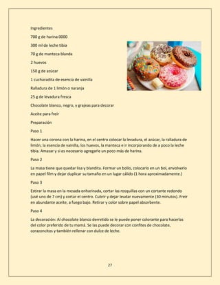 27
Ingredientes
700 g de harina 0000
300 ml de leche tibia
70 g de manteca blanda
2 huevos
150 g de azúcar
1 cucharadita de esencia de vainilla
Ralladura de 1 limón o naranja
25 g de levadura fresca
Chocolate blanco, negro, y grajeas para decorar
Aceite para freír
Preparación
Paso 1
Hacer una corona con la harina, en el centro colocar la levadura, el azúcar, la ralladura de
limón, la esencia de vainilla, los huevos, la manteca e ir incorporando de a poco la leche
tibia. Amasar y si es necesario agregarle un poco más de harina.
Paso 2
La masa tiene que quedar lisa y blandita. Formar un bollo, colocarlo en un bol, envolverlo
en papel film y dejar duplicar su tamaño en un lugar cálido (1 hora aproximadamente.)
Paso 3
Estirar la masa en la mesada enharinada, cortar las rosquillas con un cortante redondo
(usé uno de 7 cm) y cortar el centro. Cubrir y dejar leudar nuevamente (30 minutos). Freír
en abundante aceite, a fuego bajo. Retirar y color sobre papel absorbente.
Paso 4
La decoración: Al chocolate blanco derretido se le puede poner colorante para hacerlas
del color preferido de tu mamá. Se las puede decorar con confites de chocolate,
corazoncitos y también rellenar con dulce de leche.
 