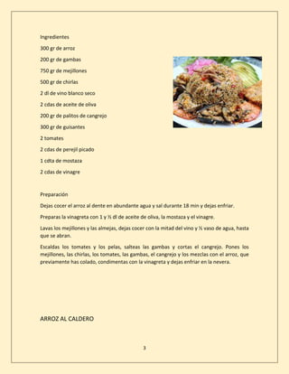 3
Ingredientes
300 gr de arroz
200 gr de gambas
750 gr de mejillones
500 gr de chirlas
2 dl de vino blanco seco
2 cdas de aceite de oliva
200 gr de palitos de cangrejo
300 gr de guisantes
2 tomates
2 cdas de perejil picado
1 cdta de mostaza
2 cdas de vinagre
Preparación
Dejas cocer el arroz al dente en abundante agua y sal durante 18 min y dejas enfriar.
Preparas la vinagreta con 1 y ½ dl de aceite de oliva, la mostaza y el vinagre.
Lavas los mejillones y las almejas, dejas cocer con la mitad del vino y ½ vaso de agua, hasta
que se abran.
Escaldas los tomates y los pelas, salteas las gambas y cortas el cangrejo. Pones los
mejillones, las chirlas, los tomates, las gambas, el cangrejo y los mezclas con el arroz, que
previamente has colado, condimentas con la vinagreta y dejas enfriar en la nevera.
ARROZ AL CALDERO
 
