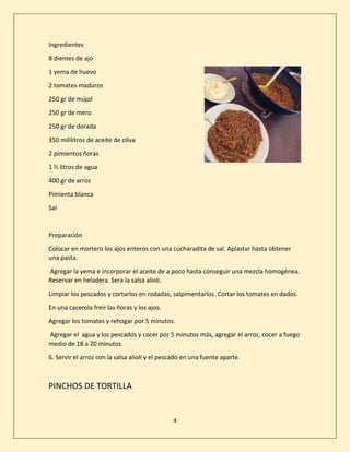 4
Ingredientes
8 dientes de ajo
1 yema de huevo
2 tomates maduros
250 gr de mújol
250 gr de mero
250 gr de dorada
350 mililitros de aceite de oliva
2 pimientos ñoras
1 ½ litros de agua
400 gr de arroz
Pimienta blanca
Sal
Preparación
Colocar en mortero los ajos enteros con una cucharadita de sal. Aplastar hasta obtener
una pasta.
Agregar la yema e incorporar el aceite de a poco hasta conseguir una mezcla homogénea.
Reservar en heladera. Sera la salsa alioli.
Limpiar los pescados y cortarlos en rodadas, salpimentarlos. Cortar los tomates en dados.
En una cacerola freír las ñoras y los ajos.
Agregar los tomates y rehogar por 5 minutos.
Agregar el agua y los pescados y cocer por 5 minutos más, agregar el arroz, cocer a fuego
medio de 18 a 20 minutos.
6. Servir el arroz con la salsa alioli y el pescado en una fuente aparte.
PINCHOS DE TORTILLA
 