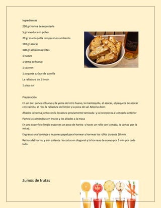 8
Ingredientes
250 gr harina de repostería
5 gr levadura en polvo
20 gr mantequilla temperatura ambiente
110 gr azúcar
100 gr almendras fritas
1 huevo
1 yema de huevo
1 cda ron
1 paquete azúcar de vainilla
La ralladura de 1 limón
1 pizca sal
Preparación
En un bol pones el huevo y la yema del otro huevo, la mantequilla, el azúcar, el paquete de azúcar
con vainilla, el ron, la ralladura del limón y la pizca de sal. Mezclas bien
Añades la harina junto con la levadura previamente tamizada y la incorporas a la mezcla anterior
Partes las almendras en trozos y los añades a la masa
En una superficie limpia esparces un poco de harina y haces un rollo con la masa, lo cortas por la
mitad.
Engrasas una bandeja o le pones papel para hornear y horneas los rollos durante 20 min
Retiras del horno, y aún caliente lo cortas en diagonal y la horneas de nuevo por 5 min por cada
lado
Zumos de frutas
 