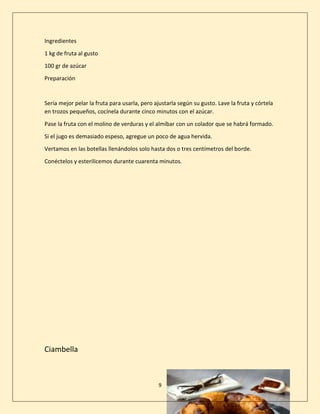 9
Ingredientes
1 kg de fruta al gusto
100 gr de azúcar
Preparación
Sería mejor pelar la fruta para usarla, pero ajustarla según su gusto. Lave la fruta y córtela
en trozos pequeños, cocínela durante cinco minutos con el azúcar.
Pase la fruta con el molino de verduras y el almíbar con un colador que se habrá formado.
Si el jugo es demasiado espeso, agregue un poco de agua hervida.
Vertamos en las botellas llenándolos solo hasta dos o tres centímetros del borde.
Conéctelos y esterilicemos durante cuarenta minutos.
Ciambella
 