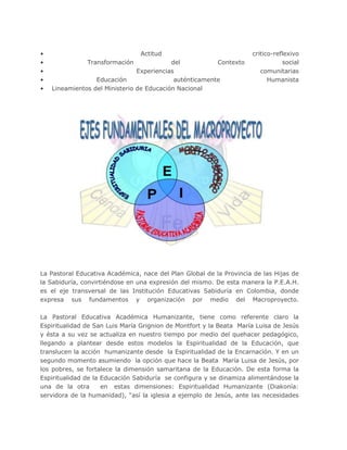 • Actitud critico-reflexivo
• Transformación del Contexto social
• Experiencias comunitarias
• Educación auténticamente Humanista
• Lineamientos del Ministerio de Educación Nacional
La Pastoral Educativa Académica, nace del Plan Global de la Provincia de las Hijas de
la Sabiduría, convirtiéndose en una expresión del mismo. De esta manera la P.E.A.H.
es el eje transversal de las Institución Educativas Sabiduría en Colombia, donde
expresa sus fundamentos y organización por medio del Macroproyecto.
La Pastoral Educativa Académica Humanizante, tiene como referente claro la
Espiritualidad de San Luis María Grignion de Montfort y la Beata María Luisa de Jesús
y ésta a su vez se actualiza en nuestro tiempo por medio del quehacer pedagógico,
llegando a plantear desde estos modelos la Espiritualidad de la Educación, que
translucen la acción humanizante desde la Espiritualidad de la Encarnación. Y en un
segundo momento asumiendo la opción que hace la Beata María Luisa de Jesús, por
los pobres, se fortalece la dimensión samaritana de la Educación. De esta forma la
Espiritualidad de la Educación Sabiduría se configura y se dinamiza alimentándose la
una de la otra en estas dimensiones: Espiritualidad Humanizante (Diakonía:
servidora de la humanidad), “así la iglesia a ejemplo de Jesús, ante las necesidades
 