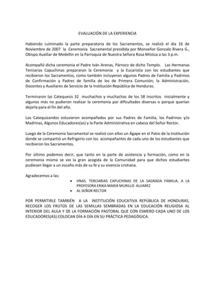 EVALUACIÓN DE LA EXPERIENCIA
Habiendo culminado la parte preparatoria de los Sacramentos, se realizó el día 16 de
Noviembre de 2007 la Ceremonia Sacramental presidida por Monseñor Gonzalo Rivera G.,
Obispo Auxiliar de Medellín en la Parroquia de Nuestra Señora Rosa Mística a las 3 p.m.
Acompañó dicha ceremonia el Padre Iván Arenas, Párroco de dicho Templo. Las Hermanas
Terciarias Capuchinas prepararon la Ceremonia y la Eucaristía con los estudiantes que
recibieron los Sacramentos, como también incluyeron algunos Padres de Familia y Padrinos
de Confirmación y Padres de familia de los de Primera Comunión; la Administración,
Docentes y Auxiliares de Servicio de la Institución República de Honduras.
Terminaron las Catequesis 32 muchachos y muchachas de los 58 inscritos inicialmente y
algunos más no pudieron realizar la ceremonia por dificultades diversas o porque querían
dejarla para el fin del año.
Los Catequizandos estuvieron acompañados por sus Padres de Familia, los Padrinos y/o
Madrinas, Algunos Educadores(as) y la Parte Administrativa en cabeza del Señor Rector.
Luego de la Ceremonia Sacramental se realizó con ellos un Ágape en el Patio de la Institución
donde se compartió un Refrigerio con los acompañantes de cada uno de los estudiantes que
recibieron los Sacramentos.
Por último podemos decir, que tanto en la parte de asistencia y formación, como en la
ceremonia misma se vio la gran acogida de la Comunidad para que dichos estudiantes
pudiesen llegar a un escaño más de su fe y su vivencia cristiana.
Agradecemos a las:
 HNAS. TERCIARIAS CAPUCHINAS DE LA SAGRADA FAMILIA, A LA
PROFESORA ERIKA MARIA MURILLO ALVAREZ
 AL SEÑOR RECTOR
POR PERMITIRLE TAMBIÉN A LA INSTITUCIÓN EDUCATIVA REPÚBLICA DE HONDURAS,
RECOGER LOS FRUTOS DE LAS SEMILLAS SEMBRADAS EN LA EDUCACIÓN RELIGIOSA AL
INTERIOR DEL AULA Y DE LA FORMACIÓN PASTORAL QUE CON ESMERO CADA UNO DE LOS
EDUCADORES(AS) COLOCAN DÍA A DÍA EN SU PRÁCTICA PEDAGÓGICA.
 