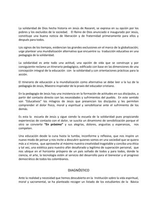 La solidaridad de Dios hecha historia en Jesús de Nazaret, se expresa en su opción por los
pobres y los excluidos de la sociedad. El Reino de Dios anunciado e inaugurado por Jesús,
constituye una buena noticia de liberación y de fraternidad primeramente para ellos y
después para todos.
Los signos de los tiempos, evidencian las grandes exclusiones en el marco de la globalización;
urge plantear una mundialización alternativa que encuentre su traducción educativa en una
pedagogía de la solidaridad.
La solidaridad es ante todo una actitud, una opción de vida que se construye y por
consiguiente reclama un itinerario pedagógico, edificado con base en las dimensiones de una
concepción integral de la educación con la solidaridad y con orientaciones prácticas para la
acción.
El itinerario de educación a la mundialización como alternativa se debe leer a la luz de la
pedagogía de Jesús, Maestro inspirador de la praxis del educador cristiano.
En la pedagogía de Jesús hay una insistencia en la formación de actitudes en sus discípulos, a
partir del contacto directo con las necesidades y sufrimientos del pueblo. En este sentido
son “Educativos” los milagros de Jesús que presencian los discípulos y les permiten
comprender el dolor físico, moral y espiritual y sensibilizarse ante el sufrimiento de los
demás.
Es esta la escuela de Jesús y sigue siendo la escuela de la solidaridad pues propiciando
experiencias de contacto con el dolor, se suscita un dinamismo de sensibilización porque el
otro se convierte “En próximo” y sus alegrías, dolores, angustias y esperanzas, nos
competen.
Una educación desde la cuna hasta la tumba, inconforme y reflexiva, que nos inspire un
nuevo modo de pensar y nos incite a descubrir quienes somos en una sociedad que se quiera
más a sí misma, que aproveche al máximo nuestra creatividad inagotable y conciba una ética
y tal vez, una estética para nuestro afán desaforado y legitimo de superación personal, que
nos ubique en el horizonte próspero de un país soñado de todos y para todos, donde la
ciencia, el arte, la tecnología estén al servicio del desarrollo para el bienestar y el progreso
democrático de todos los colombianos.
DIAGNÓSTICO
Ante la realidad y necesidad que hemos descubierto en la Institución sobre la vida espiritual,
moral y sacramental, se ha planteado recoger un listado de los estudiantes de la Básica
 
