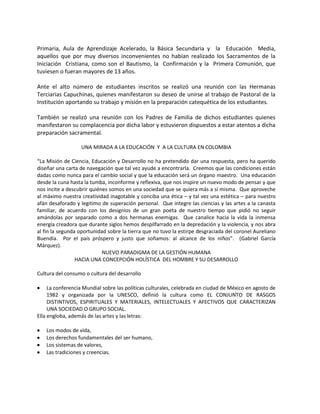 Primaria, Aula de Aprendizaje Acelerado, la Básica Secundaria y la Educación Media,
aquellos que por muy diversos inconvenientes no habían realizado los Sacramentos de la
Iniciación Cristiana, como son el Bautismo, la Confirmación y la Primera Comunión, que
tuviesen o fueran mayores de 13 años.
Ante el alto número de estudiantes inscritos se realizó una reunión con las Hermanas
Terciarias Capuchinas, quienes manifestaron su deseo de unirse al trabajo de Pastoral de la
Institución aportando su trabajo y misión en la preparación catequética de los estudiantes.
También se realizó una reunión con los Padres de Familia de dichos estudiantes quienes
manifestaron su complacencia por dicha labor y estuvieron dispuestos a estar atentos a dicha
preparación sacramental.
UNA MIRADA A LA EDUCACIÓN Y A LA CULTURA EN COLOMBIA
“La Misión de Ciencia, Educación y Desarrollo no ha pretendido dar una respuesta, pero ha querido
diseñar una carta de navegación que tal vez ayude a encontrarla. Creemos que las condiciones están
dadas como nunca para el cambio social y que la educación será un órgano maestro. Una educación
desde la cuna hasta la tumba, inconforme y reflexiva, que nos inspire un nuevo modo de pensar y que
nos incite a descubrir quiénes somos en una sociedad que se quiera más a sí misma. Que aproveche
al máximo nuestra creatividad inagotable y conciba una ética – y tal vez una estética – para nuestro
afán desaforado y legitimo de superación personal. Que integre las ciencias y las artes a la canasta
familiar, de acuerdo con los designios de un gran poeta de nuestro tiempo que pidió no seguir
amándolas por separado como a dos hermanas enemigas. Que canalice hacia la vida la inmensa
energía creadora que durante siglos hemos despilfarrado en la depredación y la violencia, y nos abra
al fin la segunda oportunidad sobre la tierra que no tuvo la estirpe desgraciada del coronel Aureliano
Buendía. Por el país próspero y justo que soñamos: al alcance de los niños”. (Gabriel García
Márquez).
NUEVO PARADIGMA DE LA GESTIÓN HUMANA
HACIA UNA CONCEPCIÓN HOLÍSTICA DEL HOMBRE Y SU DESARROLLO
Cultura del consumo o cultura del desarrollo
 La conferencia Mundial sobre las políticas culturales, celebrada en ciudad de México en agosto de
1982 y organizada por la UNESCO, definió la cultura como EL CONJUNTO DE RASGOS
DISTINTIVOS, ESPIRITUALES Y MATERIALES, INTELECTUALES Y AFECTIVOS QUE CARACTERIZAN
UNA SOCIEDAD O GRUPO SOCIAL.
Ella engloba, además de las artes y las letras:
 Los modos de vida,
 Los derechos fundamentales del ser humano,
 Los sistemas de valores,
 Las tradiciones y creencias.
 