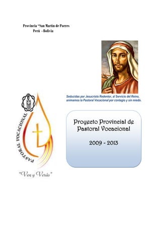 Provincia “San Martín de Porres
      Perú - Bolivia




                            Seducidas por Jesucristo Redentor, al Servicio del Reino,
                            animamos la Pastoral Vocacional por contagio y sin miedo.




                                  Proyecto Provincial de
                                   Pastoral Vocacional

                                             2009 - 2013
 