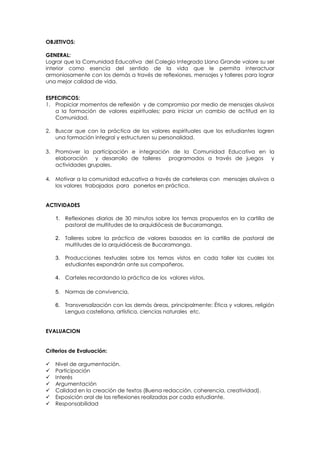 OBJETIVOS:
GENERAL:
Lograr que la Comunidad Educativa del Colegio Integrado Llano Grande valore su ser
interior como esencia del sentido de la vida que le permita interactuar
armoniosamente con los demás a través de reflexiones, mensajes y talleres para lograr
una mejor calidad de vida.
ESPECIFICOS:
1. Propiciar momentos de reflexión y de compromiso por medio de mensajes alusivos
a la formación de valores espirituales; para iniciar un cambio de actitud en la
Comunidad.
2. Buscar que con la práctica de los valores espirituales que los estudiantes logren
una formación integral y estructuren su personalidad.
3. Promover la participación e integración de la Comunidad Educativa en la
elaboración y desarrollo de talleres programados a través de juegos y
actividades grupales.
4. Motivar a la comunidad educativa a través de carteleras con mensajes alusivos a
los valores trabajados para ponerlos en práctica.
ACTIVIDADES
1. Reflexiones diarias de 30 minutos sobre los temas propuestos en la cartilla de
pastoral de multitudes de la arquidiócesis de Bucaramanga.
2. Talleres sobre la práctica de valores basados en la cartilla de pastoral de
multitudes de la arquidiócesis de Bucaramanga.
3. Producciones textuales sobre los temas vistos en cada taller las cuales los
estudiantes expondrán ante sus compañeros.
4. Carteles recordando la práctica de los valores vistos.
5. Normas de convivencia.
6. Transversalización con las demás áreas, principalmente: Ética y valores, religión
Lengua castellana, artística, ciencias naturales etc.
EVALUACION
Criterios de Evaluación:








Nivel de argumentación.
Participación
Interés
Argumentación
Calidad en la creación de textos (Buena redacción, coherencia, creatividad).
Exposición oral de las reflexiones realizadas por cada estudiante.
Responsabilidad

 