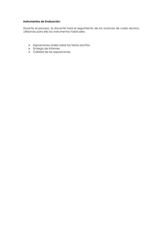 Instrumentos de Evaluación:
Durante el proceso, la docente hará el seguimiento de los avances de cada alumno,
utilizando para ello los instrumentos habituales:





Exposiciones orales sobre los textos escritos
Entrega de informes
Calidad de las exposiciones.

 