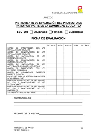 CEIP CLARA CAMPOAMOR

ANEXO 3

INSTRUMENTO DE EVALUACIÓN DEL PROYECTO DE
PATIO POR PARTE DE LA COMUNIDAD EDUCATIVA
SECTOR

Alumnado

Familias

Cuidadoras

FICHA DE EVALUACIÓN
MUY BUENO

BUENO

REGULAR

MALO

MUY MALO

GRADO
DE
SATISFACCIÓN
CON
LAS
INSTALACIONES DEL PATIO
GRADO
DE
CONSERVACIÓN
DE
LAS
INSTALACIONES DEL PATIO
GRADO
DE
SATISFACCIÓN
DE
LOS
MATERIALES DE PATIO
GRADO
DE
CONSERVACIÓN
DE
LOS
MATERIALES DE PATIO
GRADO
DE
SATISFACCIÓN
DE
LAS
ACTIVIDADES O JUEGOS PROPUESTOS
GRADO
DE
SATISFACCIÓN
CON
LOS
DEPORTES OFRECIDOS
GRADO
DE
CONVIVENCIA
EXISTENTE
DURANTE EL PATIO
CAPACIDAD PARA LA RESOLUCIÓN PACIFICA
DE LOS PROBLEMAS
GRADO DE CUMPLIMIENTO DE LAS NORMAS
DE USO Y MANTENIMIENTO DE LAS
INSTALACIONES
GRADO DE CUMPLIMIENTO DE LAS NORMAS
DE USO Y MANTENIMIENTO DE LOS
MATERIALES
VALORACIÓN GENERAL DEL PATIO

OBSERVACIONES________________________________________________
_______________________________________________________________
_______________________________________________________________

PROPUESTAS DE MEJORA________________________________________
_______________________________________________________________
_______________________________________________________________

PROYECTO DE PATIO
CURSO 2009-2010

22

 
