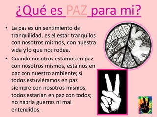 ¿Qué es PAZ para mi?La paz es un sentimiento de tranquilidad, es el estar tranquilos con nosotros mismos, con nuestra vida y lo que nos rodea. Cuando nosotros estamos en paz con nosotros mismos, estamos en paz con nuestro ambiente; si todos estuviéramos en paz siempre con nosotros mismos, todos estarían en paz con todos; no habría guerras ni mal entendidos. 