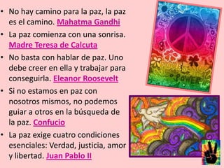 No hay camino para la paz, la paz es el camino. Mahatma GandhiLa paz comienza con una sonrisa. Madre Teresa de CalcutaNo basta con hablar de paz. Uno debe creer en ella y trabajar para conseguirla. Eleanor Roosevelt Si no estamos en paz con nosotros mismos, no podemos guiar a otros en la búsqueda de la paz. ConfucioLa paz exige cuatro condiciones esenciales: Verdad, justicia, amor y libertad. Juan Pablo II 