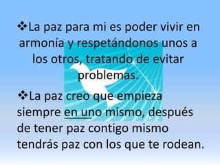 La paz para mi es poder vivir en armonía y respetándonos unos a los otros, tratando de evitar problemas.