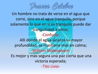 La paz creo que empieza siempre en uno mismo, después de tener paz contigo mismo tendrás paz con los que te rodean.FrasesCelebreUn hombre no trata de verse en el agua que corre, sino en el agua tranquila, porque solamente lo que en sí es tranquilo puede dar tranquilidad a otros; -Confucio- Allí donde el agua alcanza su mayor profundidad, se mantiene más en calma;-William Shakespeare- Es mejor y más segura una paz cierta que una victoria esperada;-Tito Livio-