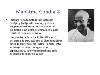 Mahatma Gandhi  ☮ Instauró nuevos métodos de lucha (las huelgas y huelgas de hambre), y en sus programas rechazaba la lucha armada y predicaba la no violencia como medio para resistir al dominio británico. Una prueba de la lucha de Gandhi y su búsqueda de Dios está en sus últimas palabras antes de morir exclamó: «¡Hey, Rama!». Esto se interpreta como un signo de su espiritualidad, así como su idealismo en la búsqueda de la paz en su país 
