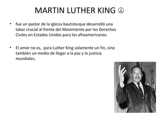 MARTIN LUTHER KING  ☮   fue un pastor de la iglesia bautista   que desarrolló una labor crucial al frente del Movimiento por los Derechos Civiles en Estados Unidos para los afroamericanos. El amor no es,  para Luther King solamente un fin, sino también un medio de llegar a la paz y la justicia mundiales. 