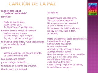 Canción de la pazCanción para la paz "Nadie se quede atrás"Estribillo:Nadie se quede atrás, todos somos igual. Tu dices "peace", yo digo paz. Podemos escribir versos de libertad, páginas blancas al azar. Distinta lengua, igual compás. Fa, sol, la, si, do, re, mi, ¡paz! No importa dónde estés, vuela hacia mi país en una nube de papel. (Estribillo)Vamos a construir una historia infantil, un cuento con final feliz. Una sonrisa, una canción y unas burbujas de ilusión. No tardará en llegar la paz universal. Abre tu mano a la amistad. (Estribillo)Dibujaremos la sociedad civil. Ven con nosotros hasta allí. No las queremos, ¡armas atrás!¡Fuera la bomba nuclear!Un solo corazón, latidos a la vez; no hay otra vía, sube al tren. (Estribillo)Habrá una escuela; todos podrán entrar. La contraseña será: paz. Somos futuro multicolor, el arco iris del amor. Aprender a reir, aprender a jugar a juegos de decir que sí. Necesitamos que unas tu voz también para que el cuento acabe bien. Por allí viene la libertad,es la paloma de la paz. Canta conmigo, fíjate en los demás, la melodía va a empezar. 