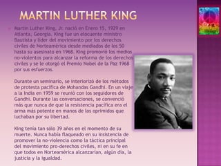 Martin Luther KingMartin Luther King, Jr. nació en Enero 15, 1929 en Atlanta, Georgia. King fue un elocuente ministro Bautista y líder del movimiento por los derechos civiles de Norteamérica desde mediados de los 50 hasta su asesinato en 1968. King promovió los medios no-violentos para alcanzar la reforma de los derechos civiles y se le otorgó el Premio Nobel de la Paz 1968 por sus esfuerzos.Durante un seminario, se interiorizó de los métodos de protesta pacífica de Mohandas Gandhi. En un viaje a la India en 1959 se reunió con los seguidores de Gandhi. Durante las conversaciones, se convenció más que nunca de que la resistencia pacífica era el arma más potente en manos de los oprimidos que luchaban por su libertad.King tenía tan sólo 39 años en el momento de su muerte. Nunca había flaqueado en su insistencia de promover la no-violencia como la táctica principal del movimiento pro-derechos civiles, ni en su fe en que todos en Norteamérica alcanzarían, algún día, la justicia y la igualdad. 