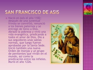 San francisco de asisNació en Asís el año 1182; después de una juventud frívola se convirtió, renunció a los bienes paternos y se entregó de lleno a Dios. Abrazó la pobreza y vivió una vida evangélica, predicando a todos el amor de Dios. Dio a sus seguidores unas sabias normas, que luego fueron aprobadas por la Santa Sede. Inició también una nueva Orden de monjas y un grupo de penitentes que vivían en el mundo, así como la predicación entre los infieles. Murió el año 1226. 