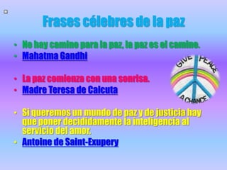 Frases célebres de la pazNo hay camino para la paz, la paz es el camino.Mahatma GandhiLa pazcomienza con unasonrisa.Madre Teresa de CalcutaSi queremos un mundo de paz y de justicia hay que poner decididamente la inteligencia al servicio del amor.Antoine de Saint-Exupery
