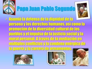 Papa Juan Pablo Segundo Asumió la defensa de la dignidad de la persona y los derechos humanos, así como la promoción de la diversidad cultural de los pueblos y el impulso de la justicia social y la moral personal. A través de la mediación en múltiples conflictos y la condena enérgica de la guerra y la carrera de armamentos. 