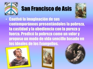 San Francisco de AsisCautivó la imaginación de sus contemporáneos presentándoles la pobreza, la castidad y la obediencia con la pureza y fuerza. Predicó la pobreza como un valor y propuso un modo de vida sencillo basado en los ideales de los Evangelios. 
