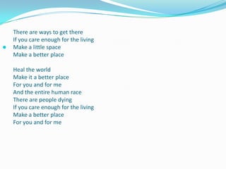 There are ways to get thereIf you care enough for the livingMake a little spaceMake a better placeHeal the worldMake it a better placeFor you and for meAnd the entire human raceThere are people dyingIf you care enough for the livingMake a better place For you and for me