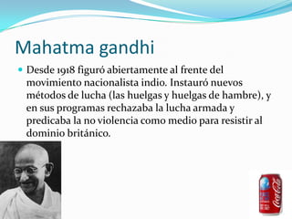 Mahatma gandhiDesde 1918 figuró abiertamente al frente del movimiento nacionalista indio. Instauró nuevos métodos de lucha (las huelgas y huelgas de hambre), y en sus programas rechazaba la lucha armada y predicaba la no violencia como medio para resistir al dominio británico.