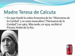 Madre Teresa de CalcutaEn 1950 fundó la orden femenina de las "Misioneras de la Caridad" y su rama masculina ("Hermanos de la Caridad") en 1963. Más tarde, en 1979, recibió el Premio Nobel de la Paz. 