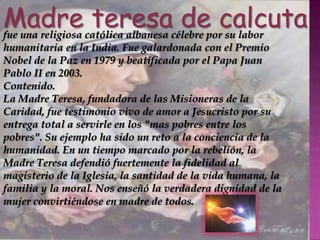 madre teresa de calcutaMadre teresa de calcutafue una religiosa católica albanesa célebre por su labor humanitaria en la India. Fue galardonada con el Premio Nobel de la Paz en 1979 y beatificada por el Papa Juan Pablo II en 2003.Contenido.La Madre Teresa, fundadora de las Misioneras de la Caridad, fue testimonio vivo de amor a Jesucristo por su entrega total a servirle en los "mas pobres entre los pobres". Su ejemplo ha sido un reto a la conciencia de la humanidad. En un tiempo marcado por la rebelión, la Madre Teresa defendió fuertemente la fidelidad al magisterio de la Iglesia, la santidad de la vida humana, la familia y la moral. Nos enseñó la verdadera dignidad de la mujer convirtiéndose en madre de todos. 