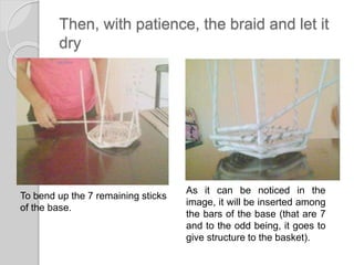 Then, with patience, the braid and let it
dry
To bend up the 7 remaining sticks
of the base.
As it can be noticed in the
image, it will be inserted among
the bars of the base (that are 7
and to the odd being, it goes to
give structure to the basket).
 
