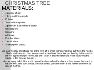 CHRISTMAS TREE
MATERIALS:
 4 ounces of clay
 1 long and thick needle
 Polisher
 Diamond transparent
 2 pieces of 6 x6 inches of carton
 Newspapers
 Scissors
 Adhesive
 Pistol of silicon
 2 small stars.
 Small pipe of plastic.
We take the clay and shape her of the form of a small “pancito “and we put there the needle
of horizontal form and then we remove the needle of there. We put the clay in the oven to
275 º in approximately 15 minutes and taken it already baked we return to placing the
needle. In the base of the clay .
Later we apply tail vinílica and it raises the diamond on the clay and then to arm the tree it is
that we must take both pieces of carton and to puncture them in the needle and them as
base of the tree.
 