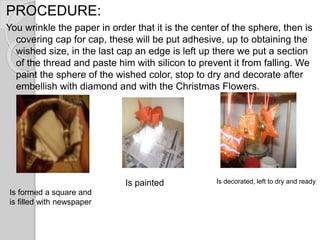 PROCEDURE:
You wrinkle the paper in order that it is the center of the sphere, then is
covering cap for cap, these will be put adhesive, up to obtaining the
wished size, in the last cap an edge is left up there we put a section
of the thread and paste him with silicon to prevent it from falling. We
paint the sphere of the wished color, stop to dry and decorate after
embellish with diamond and with the Christmas Flowers.
Is decorated, left to dry and readyIs painted
Is formed a square and
is filled with newspaper
 