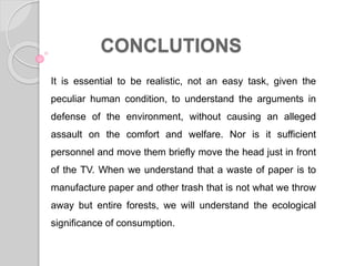 CONCLUTIONS
It is essential to be realistic, not an easy task, given the
peculiar human condition, to understand the arguments in
defense of the environment, without causing an alleged
assault on the comfort and welfare. Nor is it sufficient
personnel and move them briefly move the head just in front
of the TV. When we understand that a waste of paper is to
manufacture paper and other trash that is not what we throw
away but entire forests, we will understand the ecological
significance of consumption.
 