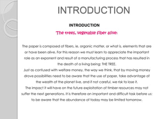 INTRODUCTION
INTRODUCTION
The trees, vegetable fiber alive:
The paper is composed of fibers, ie, organic matter, or what is, elements that are
or have been alive. For this reason we must learn to appreciate the important
role as an exponent and result of a manufacturing process that has resulted in
the death of a living being: THE TREE.
Just as confused with welfare money, the way we think, that by moving money
drove possibilities need to be aware that the use of paper, take advantage of
the wealth of the planet live, and if not careful, we risk to lose it.
The impact it will have on the future exploitation of timber resources may not
suffer the next generations. It is therefore an important and difficult task before us:
to be aware that the abundance of today may be limited tomorrow.
 